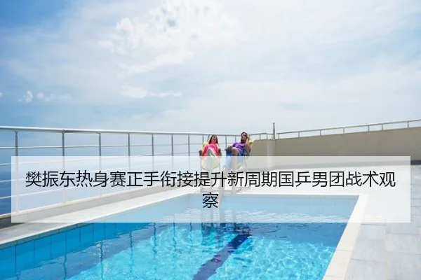 樊振东热身赛正手衔接提升新周期国乒男团战术观察