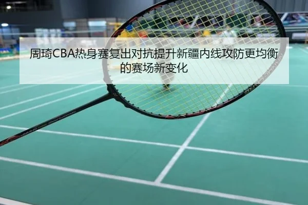 周琦CBA热身赛复出对抗提升新疆内线攻防更均衡的赛场新变化