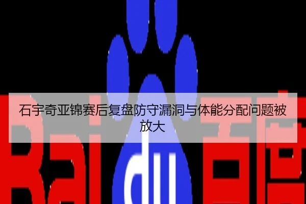 石宇奇亚锦赛后复盘防守漏洞与体能分配问题被放大