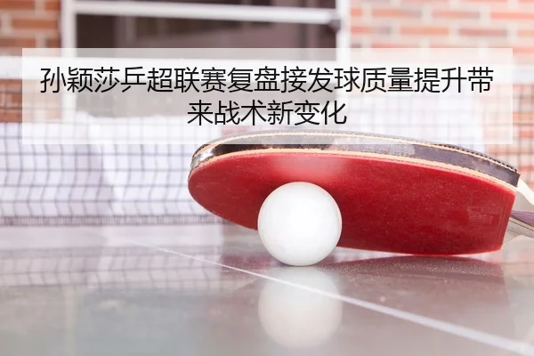 孙颖莎乒超联赛复盘接发球质量提升带来战术新变化