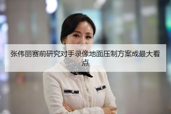 张伟丽赛前研究对手录像地面压制方案成最大看点
